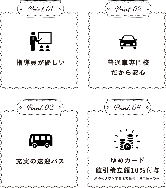 Point.01指導員が優しいPoint.02普通⾞専⾨校だから安⼼Point.03充実の送迎バスPoint.04ゆめカード値引積立額10％付与※ゆめタウン学園店で受付・お申込みのみ